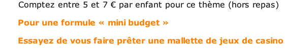 Comptez entre 5 et 7 € par enfant pour ce thème (hors repas)         Pour une formule « mini budget »         Essayez de vous faire prêter une mallette de jeux de casino