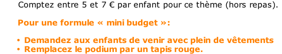 Comptez entre 5 et 7 € par enfant pour ce thème (hors repas).         Pour une formule « mini budget »:  Demandez aux enfants de venir avec plein de vêtements Remplacez le podium par un tapis rouge.