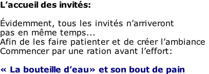 L’accueil des invités:  Évidemment, tous les invités n’arriveront  pas en même temps... Afin de les faire patienter et de créer l’ambiance Commencer par une ration avant l’effort:  « La bouteille d’eau» et son bout de pain