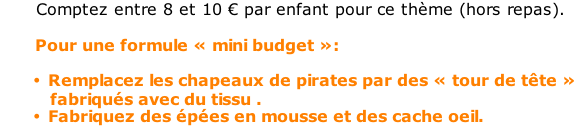 Comptez entre 8 et 10 € par enfant pour ce thème (hors repas).         Pour une formule « mini budget »:  Remplacez les chapeaux de pirates par des « tour de tête »           fabriqués avec du tissu . Fabriquez des épées en mousse et des cache oeil.